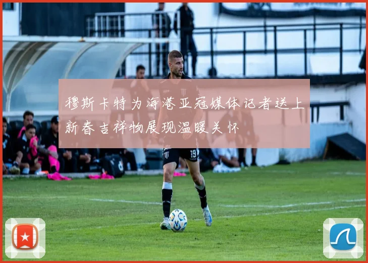 穆斯卡特为海港亚冠媒体记者送上新春吉祥物展现温暖关怀