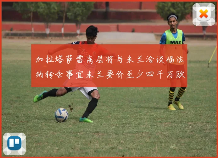 加拉塔萨雷高层将与米兰洽谈福法纳转会事宜米兰要价至少四千万欧元