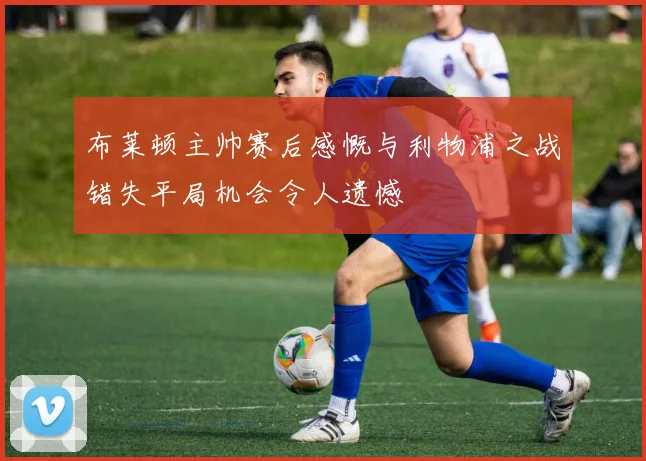 布莱顿主帅赛后感慨与利物浦之战错失平局机会令人遗憾