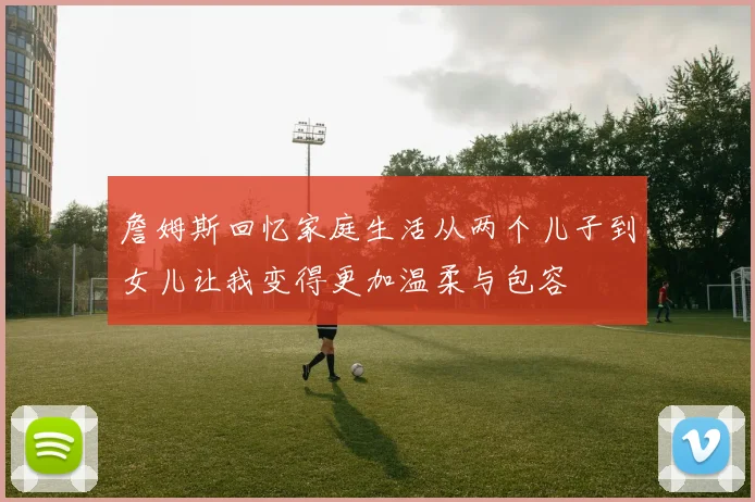 詹姆斯回忆家庭生活从两个儿子到女儿让我变得更加温柔与包容