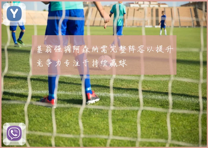 基翁强调阿森纳需完整阵容以提升竞争力专注于持续赢球