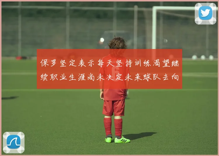 保罗坚定表示每天坚持训练渴望继续职业生涯尚未决定未来球队去向