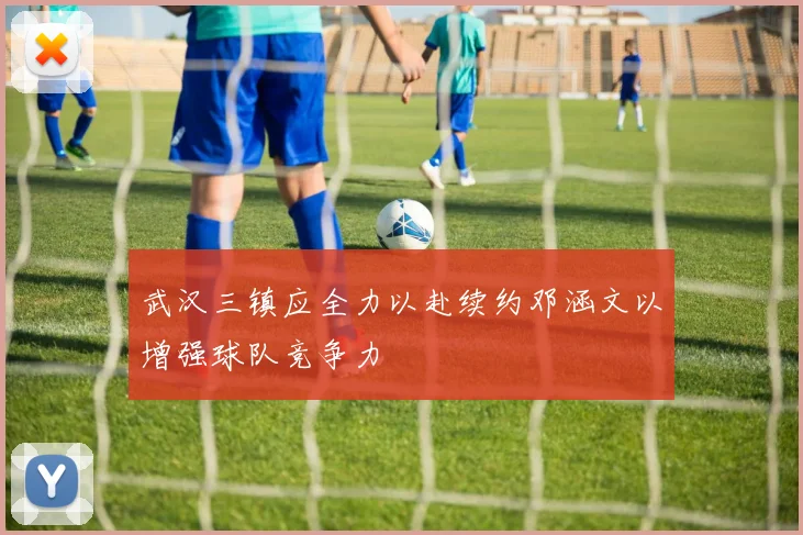武汉三镇应全力以赴续约邓涵文以增强球队竞争力