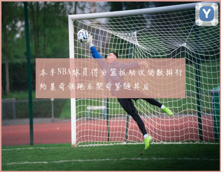 本季NBA球员得分篮板助攻场数排行约基奇领跑东契奇紧随其后