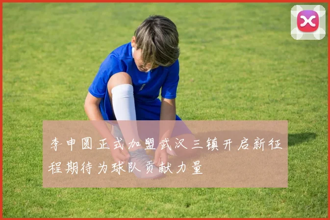 李申圆正式加盟武汉三镇开启新征程期待为球队贡献力量