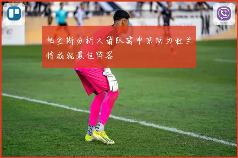 帕金斯分析火箭队需申京助力杜兰特成就最佳阵容