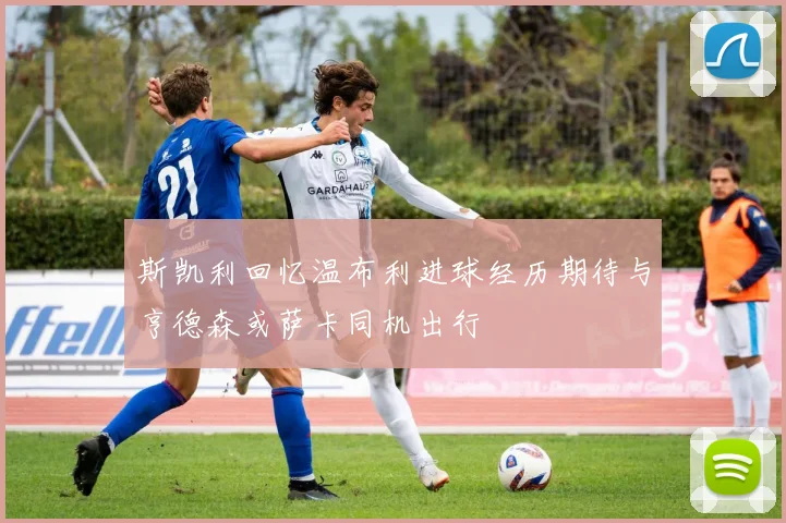 斯凯利回忆温布利进球经历期待与亨德森或萨卡同机出行