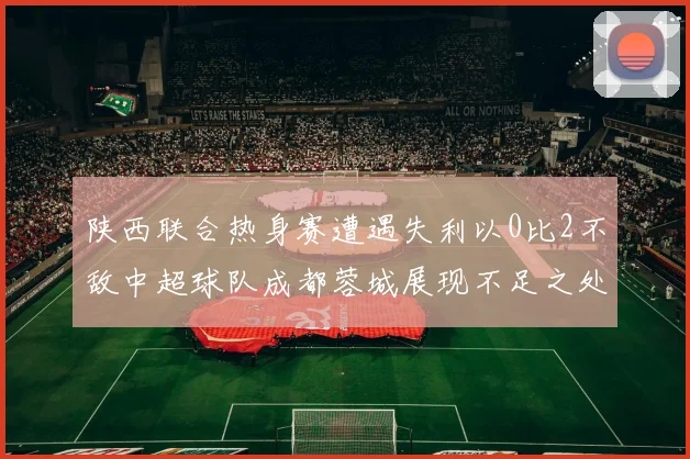陕西联合热身赛遭遇失利以0比2不敌中超球队成都蓉城展现不足之处