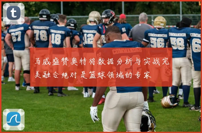 马威盛赞奥特将数据分析与实战完美融合绝对是篮球领域的专家