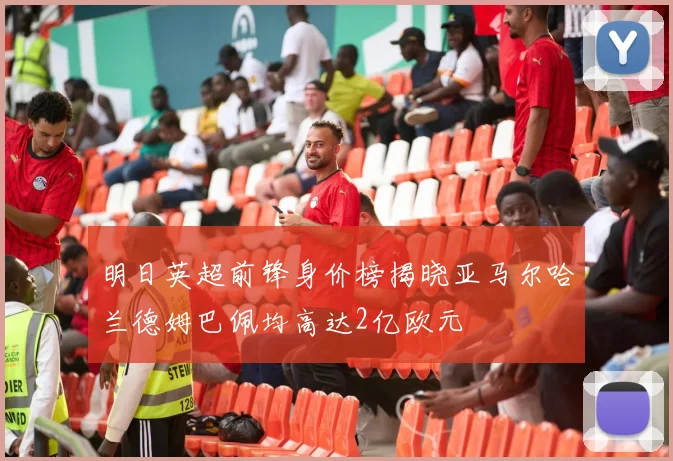明日英超前锋身价榜揭晓亚马尔哈兰德姆巴佩均高达2亿欧元