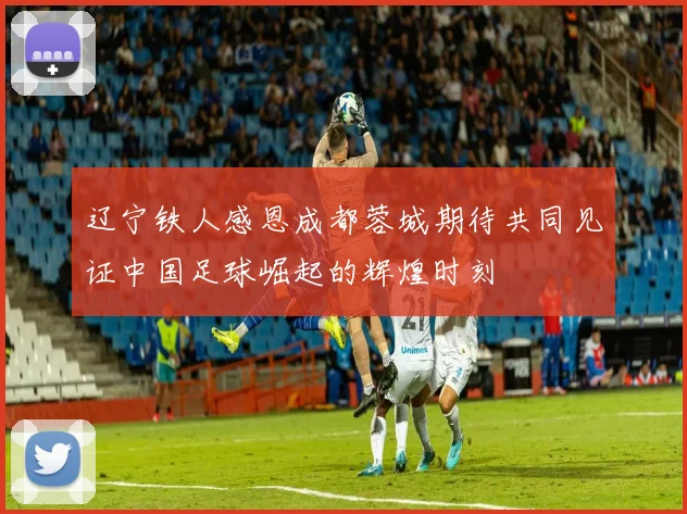辽宁铁人感恩成都蓉城期待共同见证中国足球崛起的辉煌时刻