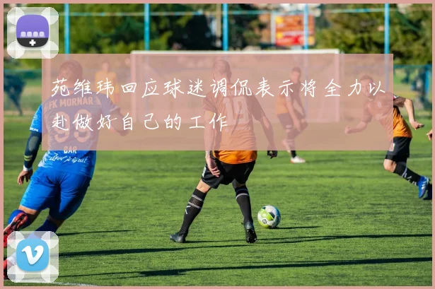 苑维玮回应球迷调侃表示将全力以赴做好自己的工作