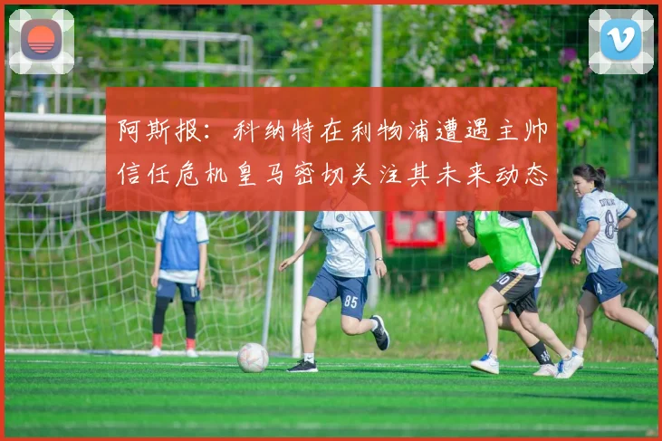 阿斯报：科纳特在利物浦遭遇主帅信任危机皇马密切关注其未来动态