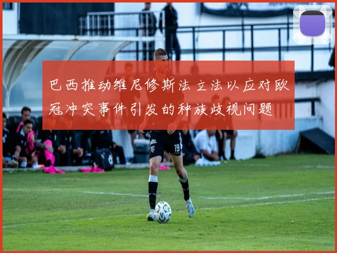 巴西推动维尼修斯法立法以应对欧冠冲突事件引发的种族歧视问题