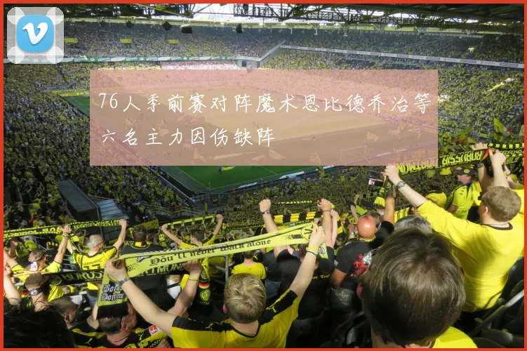 76人季前赛对阵魔术恩比德乔治等六名主力因伤缺阵