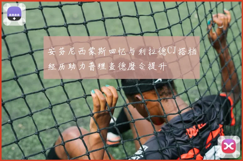安芬尼西蒙斯回忆与利拉德CJ搭档经历助力普理查德磨合提升