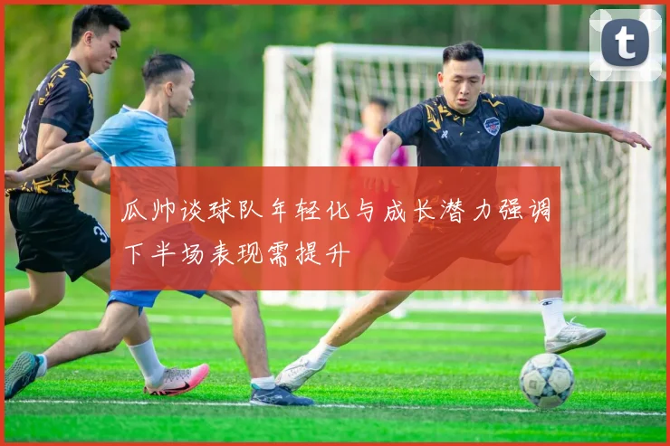 瓜帅谈球队年轻化与成长潜力强调下半场表现需提升