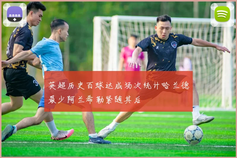 英超历史百球达成场次统计哈兰德最少阿兰希勒紧随其后