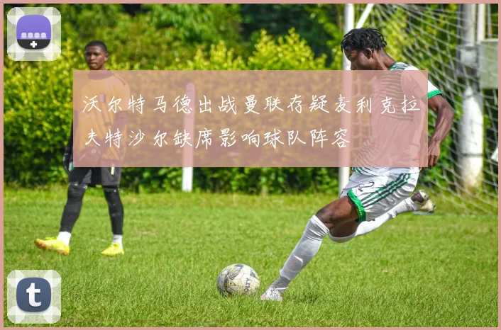 沃尔特马德出战曼联存疑麦利克拉夫特沙尔缺席影响球队阵容