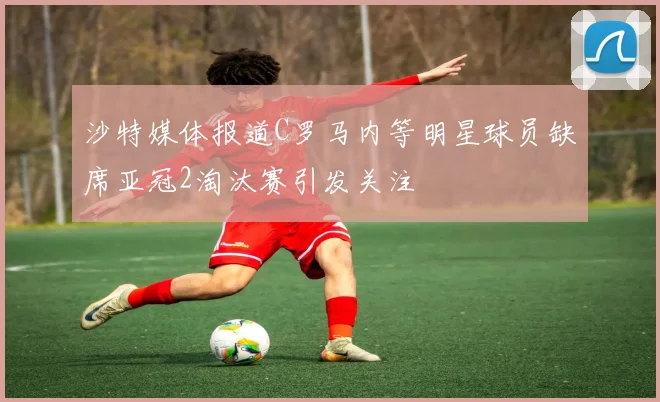 沙特媒体报道C罗马内等明星球员缺席亚冠2淘汰赛引发关注