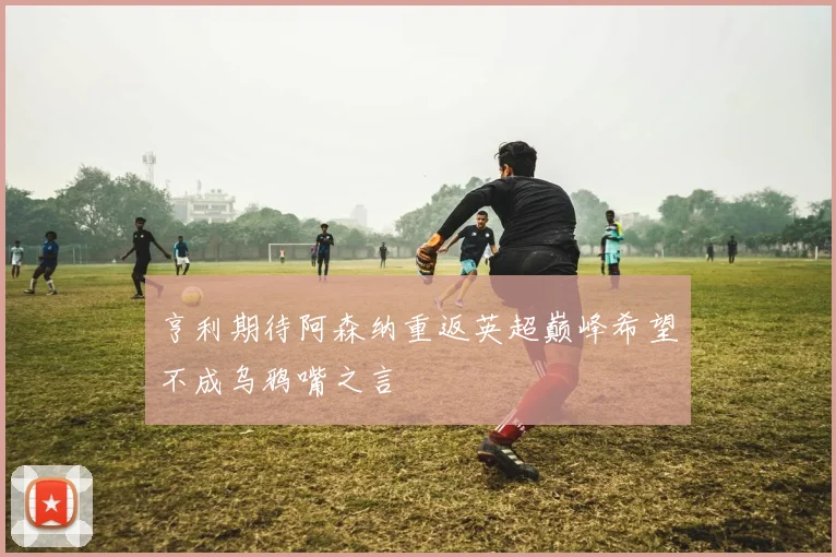 亨利期待阿森纳重返英超巅峰希望不成乌鸦嘴之言