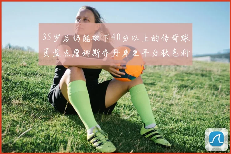 35岁后仍能砍下40分以上的传奇球员盘点詹姆斯乔丹库里平分秋色科比60分马龙曾获MVP