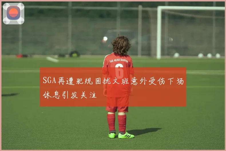 SGA再遭犯规困扰文班意外受伤下场休息引发关注