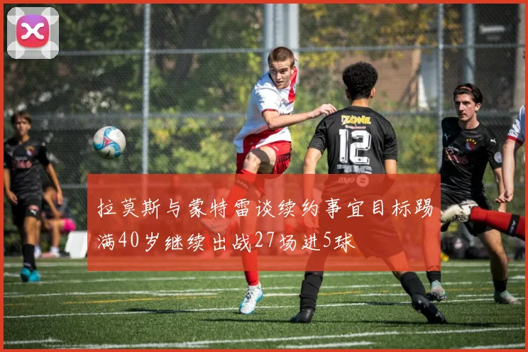 拉莫斯与蒙特雷谈续约事宜目标踢满40岁继续出战27场进5球