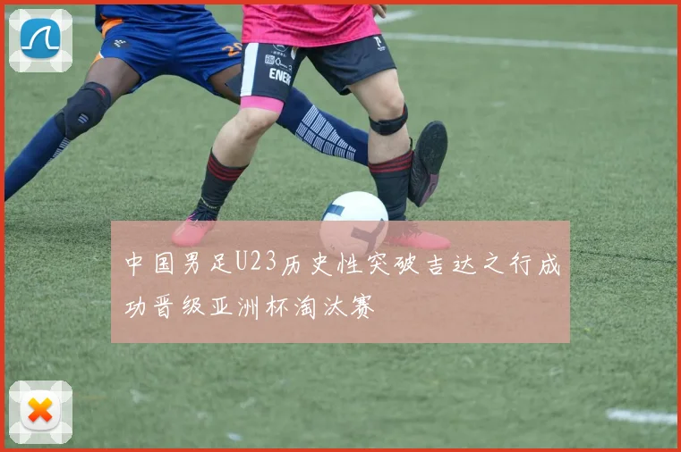 中国男足U23历史性突破吉达之行成功晋级亚洲杯淘汰赛