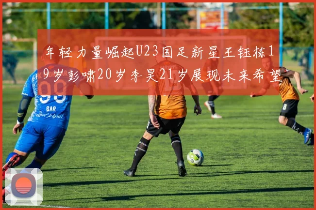 年轻力量崛起U23国足新星王钰栋19岁彭啸20岁李昊21岁展现未来希望